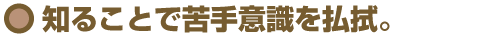 知ることで苦手意識を払拭。